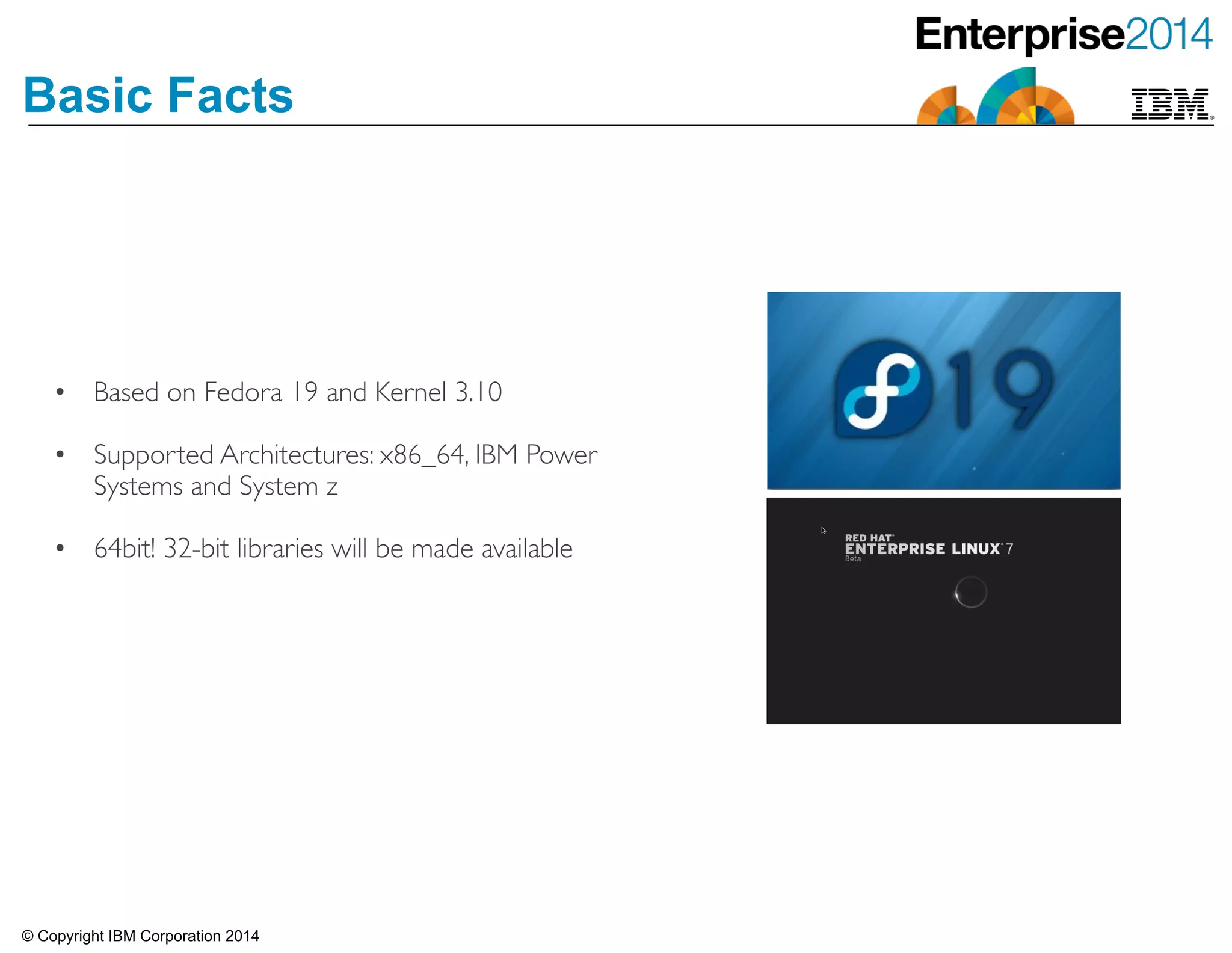 © Copyright IBM Corporation 2014
Basic Facts
• Based on Fedora 19 and Kernel 3.10	

!• Supported Architectures: x86_64, IBM Power
Systems and System z	

!• 64bit! 32-bit libraries will be made available
 