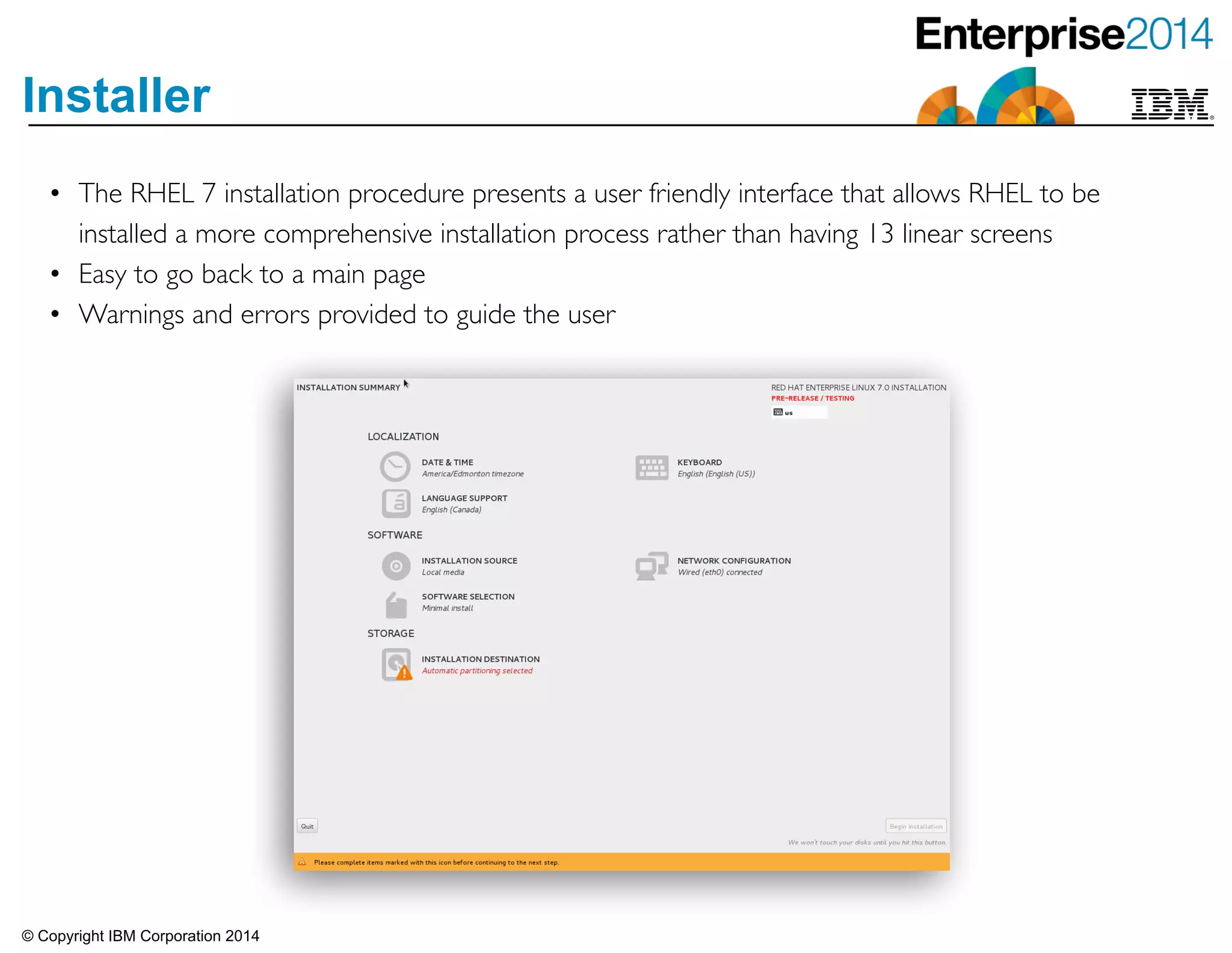 © Copyright IBM Corporation 2014
Installer
• The RHEL 7 installation procedure presents a user friendly interface that allows RHEL to be
installed a more comprehensive installation process rather than having 13 linear screens	

• Easy to go back to a main page 	

• Warnings and errors provided to guide the user
 
