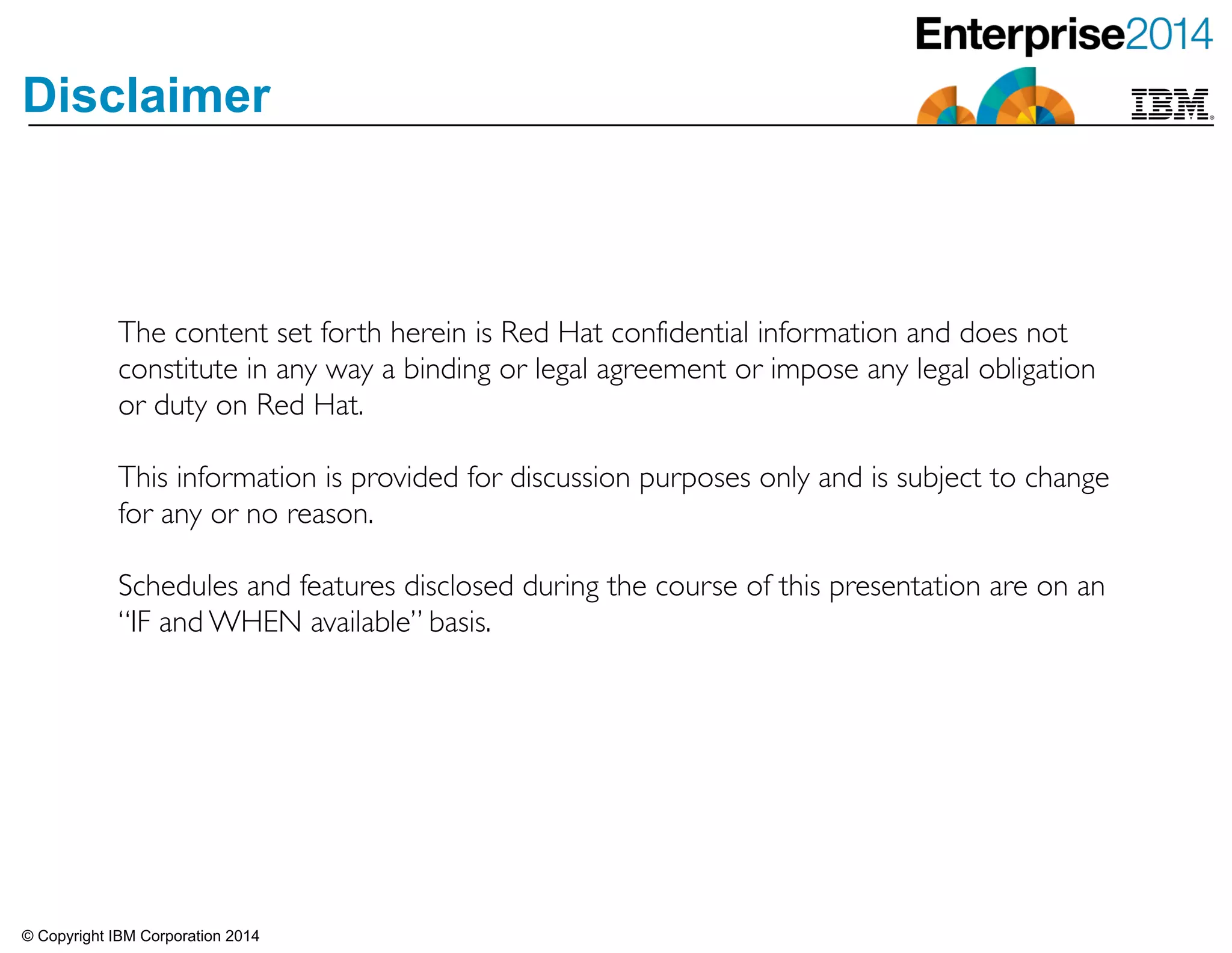 © Copyright IBM Corporation 2014
Disclaimer
The content set forth herein is Red Hat confidential information and does not
constitute in any way a binding or legal agreement or impose any legal obligation
or duty on Red Hat. 	

!
This information is provided for discussion purposes only and is subject to change
for any or no reason.	

!
Schedules and features disclosed during the course of this presentation are on an
“IF and WHEN available” basis.
 