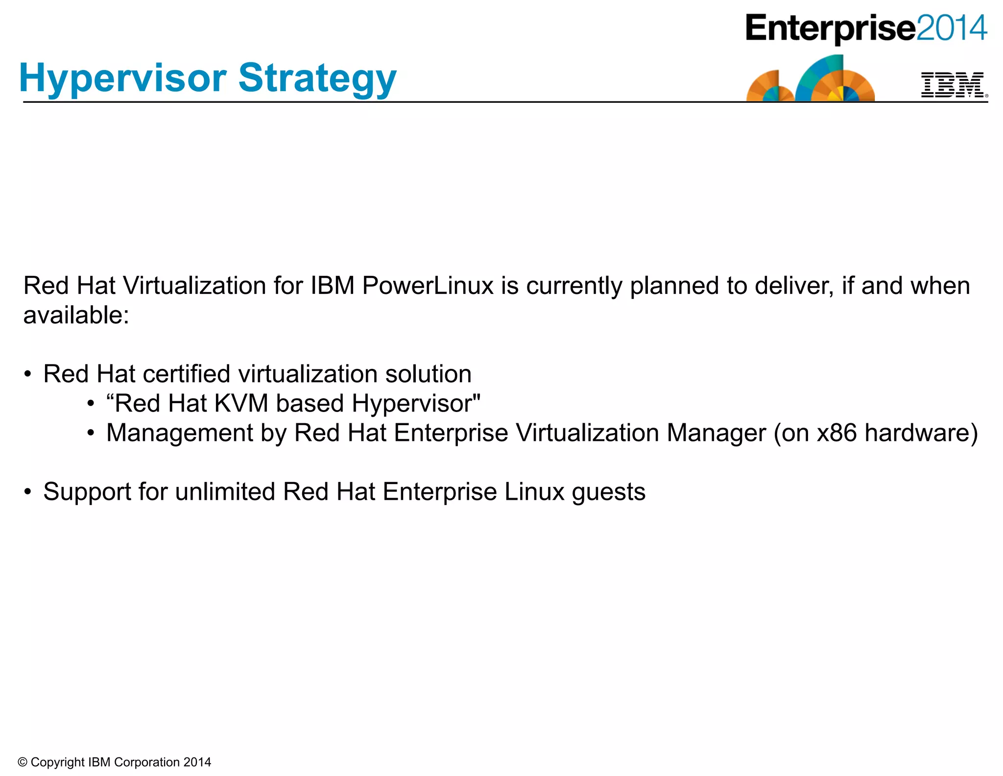 © Copyright IBM Corporation 2014
Hypervisor Strategy
Red Hat Virtualization for IBM PowerLinux is currently planned to deliver, if and when
available:
!
• Red Hat certified virtualization solution
• “Red Hat KVM based Hypervisor"
• Management by Red Hat Enterprise Virtualization Manager (on x86 hardware)
!
• Support for unlimited Red Hat Enterprise Linux guests
 