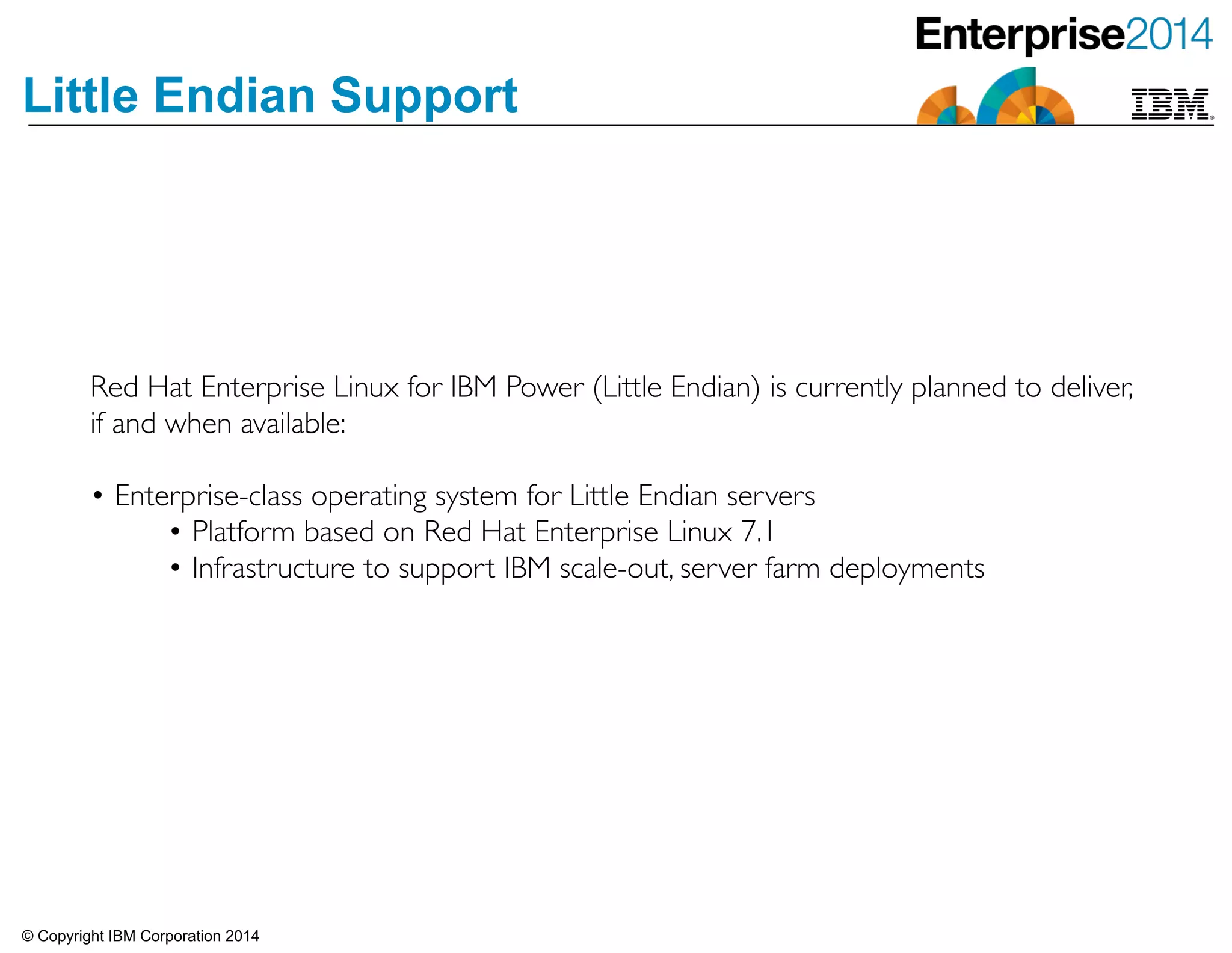© Copyright IBM Corporation 2014
Little Endian Support
Red Hat Enterprise Linux for IBM Power (Little Endian) is currently planned to deliver,
if and when available: 	

!
• Enterprise-class operating system for Little Endian servers	

• Platform based on Red Hat Enterprise Linux 7.1	

• Infrastructure to support IBM scale-out, server farm deployments
 