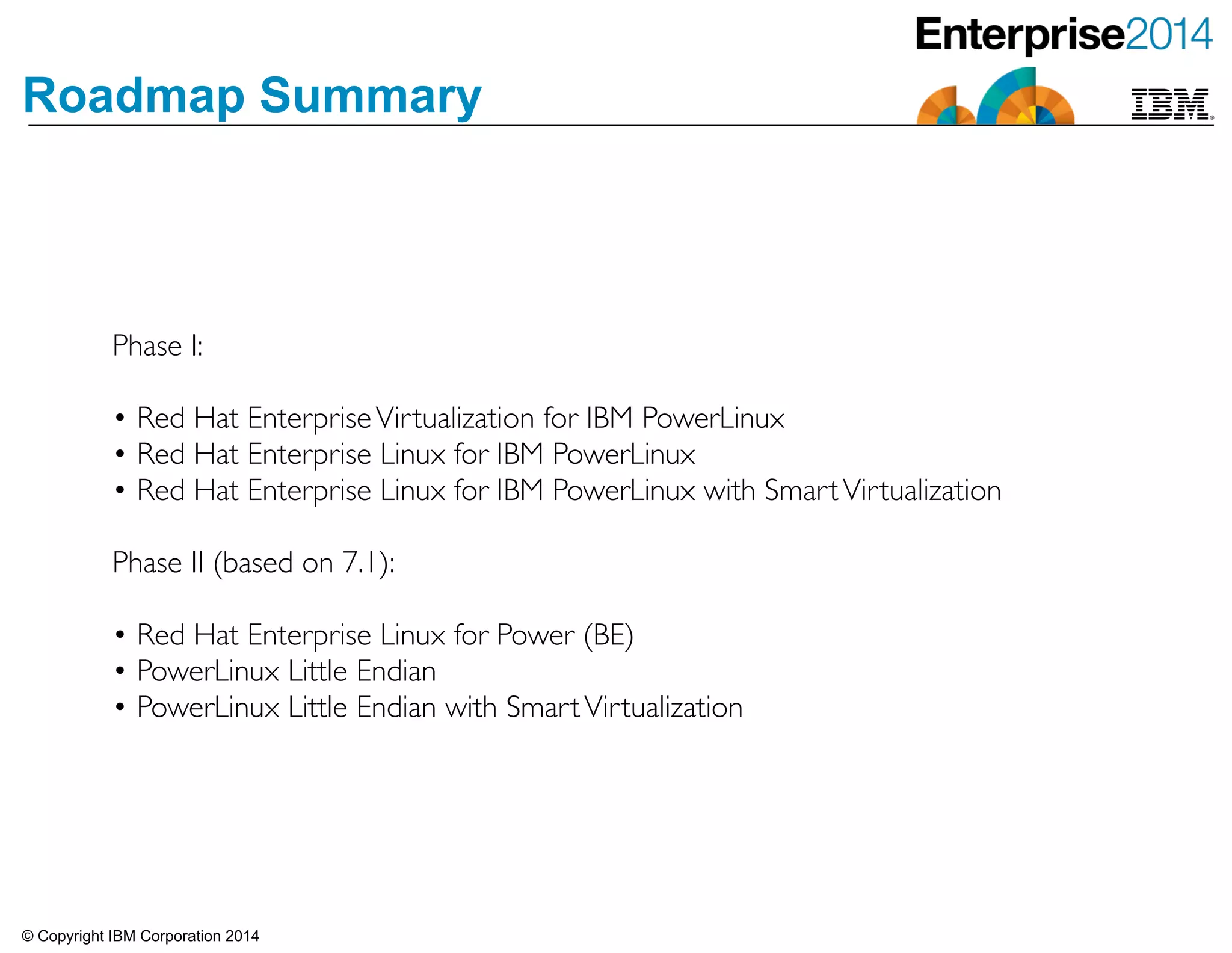 © Copyright IBM Corporation 2014
Roadmap Summary
Phase I: 	

!
• Red Hat EnterpriseVirtualization for IBM PowerLinux 	

• Red Hat Enterprise Linux for IBM PowerLinux 	

• Red Hat Enterprise Linux for IBM PowerLinux with SmartVirtualization	

!
Phase II (based on 7.1): 	

!
• Red Hat Enterprise Linux for Power (BE)	

• PowerLinux Little Endian	

• PowerLinux Little Endian with SmartVirtualization
 