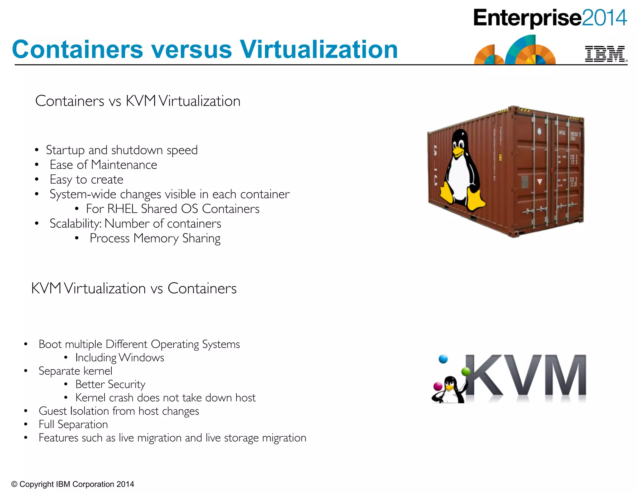 © Copyright IBM Corporation 2014
Containers versus Virtualization
Containers vs KVMVirtualization
• Startup and shutdown speed	

• Ease of Maintenance	

• Easy to create	

• System-wide changes visible in each container	

• For RHEL Shared OS Containers	

• Scalability: Number of containers	

• Process Memory Sharing
KVMVirtualization vs Containers
• Boot multiple Different Operating Systems	

• Including Windows	

• Separate kernel	

• Better Security	

• Kernel crash does not take down host	

• Guest Isolation from host changes	

• Full Separation	

• Features such as live migration and live storage migration
 