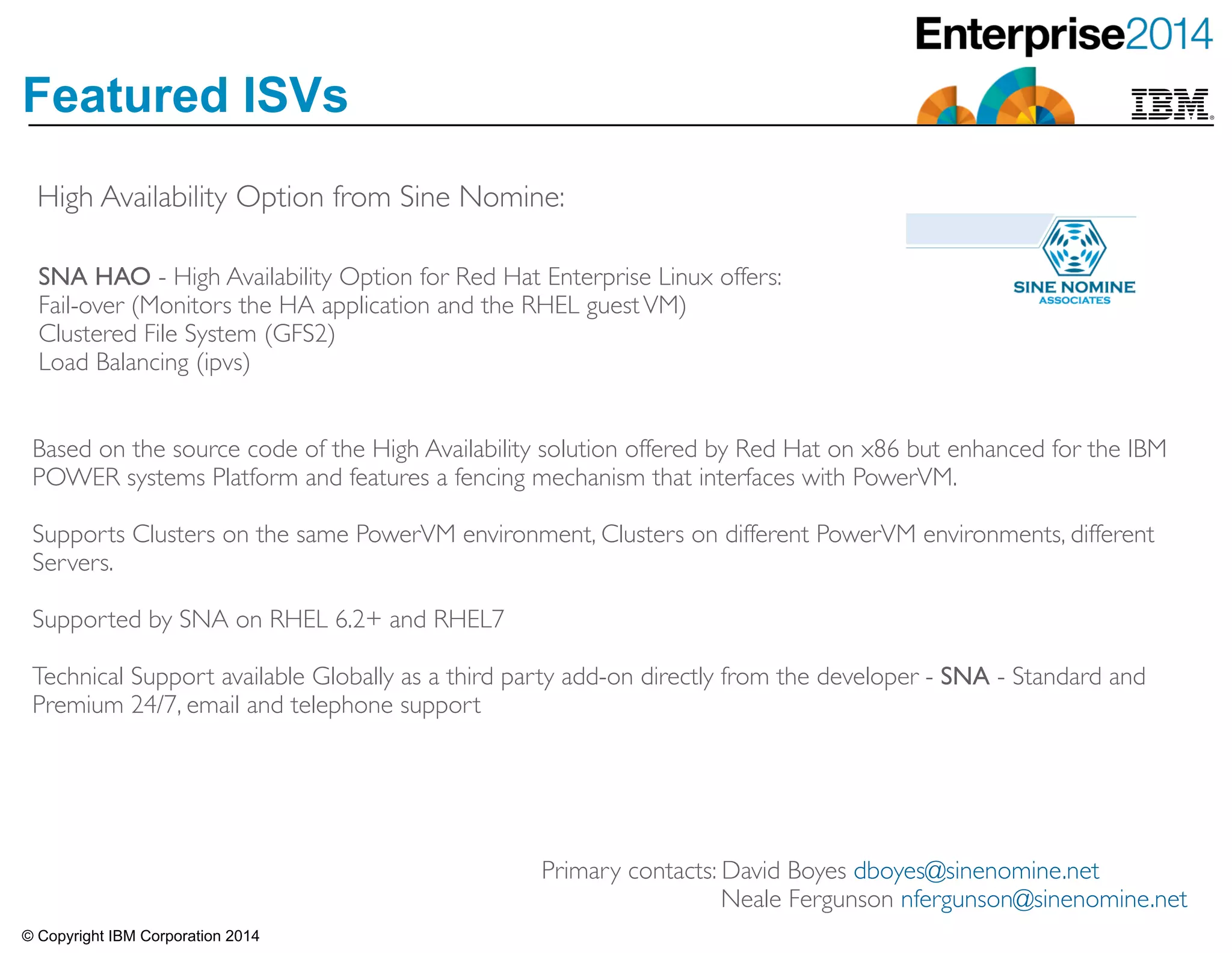 © Copyright IBM Corporation 2014
Featured ISVs
High Availability Option from Sine Nomine:
SNA HAO - High Availability Option for Red Hat Enterprise Linux offers:	

Fail-over (Monitors the HA application and the RHEL guestVM) 	

Clustered File System (GFS2) 	

Load Balancing (ipvs)
Based on the source code of the High Availability solution offered by Red Hat on x86 but enhanced for the IBM
POWER systems Platform and features a fencing mechanism that interfaces with PowerVM.	

!Supports Clusters on the same PowerVM environment, Clusters on different PowerVM environments, different
Servers.	

!Supported by SNA on RHEL 6.2+ and RHEL7	

!Technical Support available Globally as a third party add-on directly from the developer - SNA - Standard and
Premium 24/7, email and telephone support
Primary contacts: David Boyes dboyes@sinenomine.net	

Neale Fergunson nfergunson@sinenomine.net
 