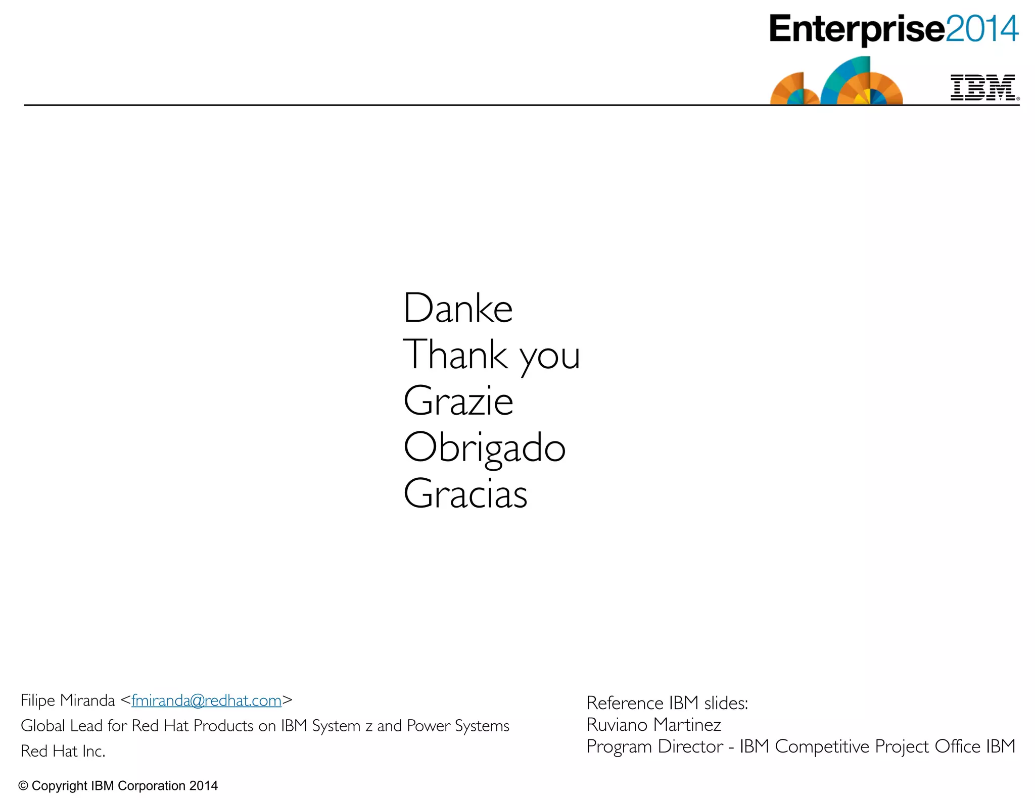 © Copyright IBM Corporation 2014
Danke	

Thank you	

Grazie	

Obrigado	

Gracias
Filipe Miranda <fmiranda@redhat.com>	

Global Lead for Red Hat Products on IBM System z and Power Systems	

Red Hat Inc.
Reference IBM slides: 	

Ruviano Martinez	

Program Director - IBM Competitive Project Office IBM
 