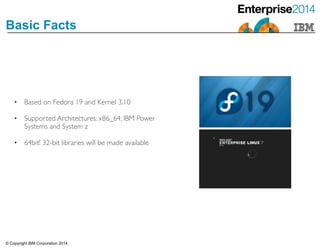 © Copyright IBM Corporation 2014
Basic Facts
• Based on Fedora 19 and Kernel 3.10	

!• Supported Architectures: x86_64, IBM Power
Systems and System z	

!• 64bit! 32-bit libraries will be made available
 