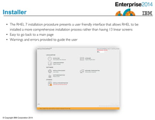 © Copyright IBM Corporation 2014
Installer
• The RHEL 7 installation procedure presents a user friendly interface that allows RHEL to be
installed a more comprehensive installation process rather than having 13 linear screens	

• Easy to go back to a main page 	

• Warnings and errors provided to guide the user
 
