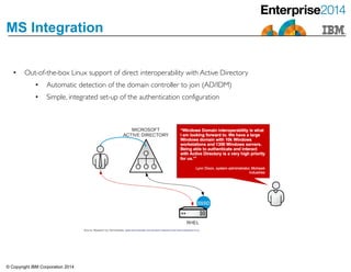 © Copyright IBM Corporation 2014
MS Integration
• Out-of-the-box Linux support of direct interoperability with Active Directory	

• Automatic detection of the domain controller to join (AD/IDM)	

• Simple, integrated set-up of the authentication configuration
 