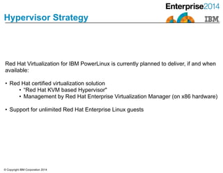 © Copyright IBM Corporation 2014
Hypervisor Strategy
Red Hat Virtualization for IBM PowerLinux is currently planned to deliver, if and when
available:
!
• Red Hat certified virtualization solution
• “Red Hat KVM based Hypervisor"
• Management by Red Hat Enterprise Virtualization Manager (on x86 hardware)
!
• Support for unlimited Red Hat Enterprise Linux guests
 