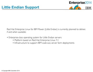 © Copyright IBM Corporation 2014
Little Endian Support
Red Hat Enterprise Linux for IBM Power (Little Endian) is currently planned to deliver,
if and when available: 	

!
• Enterprise-class operating system for Little Endian servers	

• Platform based on Red Hat Enterprise Linux 7.1	

• Infrastructure to support IBM scale-out, server farm deployments
 