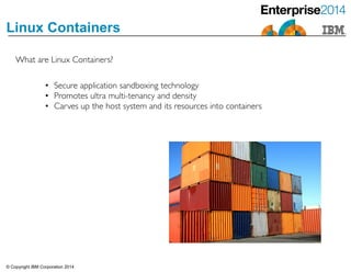 © Copyright IBM Corporation 2014
Linux Containers
• Secure application sandboxing technology 	

• Promotes ultra multi-tenancy and density 	

• Carves up the host system and its resources into containers
What are Linux Containers?
 