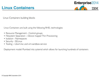 © Copyright IBM Corporation 2014
Linux Containers
Linux Containers building blocks
Linux Containers are built using the following RHEL technologies:	

!
• Resource Management - Control groups 	

• Filesystem Separation – Device mapperThin Provisioning	

• Isolation - Namespaces	

• Security - SELinux	

• Tooling – Libvirt-lxc and virt-sandbox-service	

!
Deployment model: Plumbed into systemd which allows for launching hundreds of containers
 