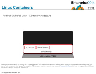 © Copyright IBM Corporation 2014
Linux Containers
Red Hat Enterprise Linux - Container Architecture
While not technically part of the cgroups work, a related feature of the Linux kernel is namespace isolation, where groups of processes are separated such that they
cannot "see" resources in other groups. For example, a PID namespace provides a separate enumeration of process identiﬁers within each namespace.Also available are
mount, UTS, network and SysV IPC namespaces.
 