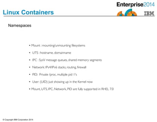 © Copyright IBM Corporation 2014
Linux Containers
• Mount : mounting/unmounting filesystems	

	

• UTS : hostname, domainname	

!• IPC : SysV message queues, shared memory segments	

!• Network: IPv4/IPv6 stacks, routing, firewall	

!• PID: Private /proc, multiple pid 1's	

!• User: (UID) Just showing up in the Kernel now	

!• Mount, UTS, IPC, Network, PID are fully supported in RHEL 7.0
Namespaces
 