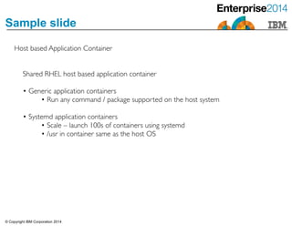 © Copyright IBM Corporation 2014
Sample slide
Host based Application Container
Shared RHEL host based application container	

!
• Generic application containers	

• Run any command / package supported on the host system	

!
• Systemd application containers	

• Scale – launch 100s of containers using systemd	

• /usr in container same as the host OS
 