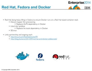 © Copyright IBM Corporation 2014
Red Hat, Fedora and Docker
• Red Hat doing heavy lifting in Fedora to ensure Docker runs on a Red Hat based container stack	

• Device mapper thin provisioning	

• Replaces AUFS dependency in Docker	

• Libvirt-lxc sandbox 	

• Replaces lxc-tools dependency in Docker	

• SELinux	

!• Links: partnership and ongoing work	

• http://tinyurl.com/RedHatDockerPR	

• http://blog.docker.io/2013/09/red-hat-and-docker-collaborate/
 