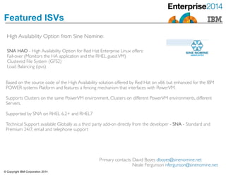 © Copyright IBM Corporation 2014
Featured ISVs
High Availability Option from Sine Nomine:
SNA HAO - High Availability Option for Red Hat Enterprise Linux offers:	

Fail-over (Monitors the HA application and the RHEL guestVM) 	

Clustered File System (GFS2) 	

Load Balancing (ipvs)
Based on the source code of the High Availability solution offered by Red Hat on x86 but enhanced for the IBM
POWER systems Platform and features a fencing mechanism that interfaces with PowerVM.	

!Supports Clusters on the same PowerVM environment, Clusters on different PowerVM environments, different
Servers.	

!Supported by SNA on RHEL 6.2+ and RHEL7	

!Technical Support available Globally as a third party add-on directly from the developer - SNA - Standard and
Premium 24/7, email and telephone support
Primary contacts: David Boyes dboyes@sinenomine.net	

Neale Fergunson nfergunson@sinenomine.net
 