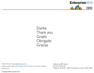 © Copyright IBM Corporation 2014
Danke	

Thank you	

Grazie	

Obrigado	

Gracias
Filipe Miranda <fmiranda@redhat.com>	

Global Lead for Red Hat Products on IBM System z and Power Systems	

Red Hat Inc.
Reference IBM slides: 	

Ruviano Martinez	

Program Director - IBM Competitive Project Office IBM
 