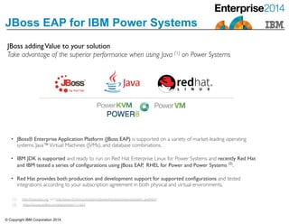 © Copyright IBM Corporation 2014
JBoss EAP for IBM Power Systems
JBoss addingValue to your solution 	

Take advantage of the superior performance when using Java (1) on Power Systems
• JBoss® Enterprise Application Platform (JBoss EAP) is supported on a variety of market-leading operating
systems, Java™Virtual Machines (JVMs), and database combinations. 	

• IBM JDK is supported and ready to run on Red Hat Enterprise Linux for Power Systems and recently Red Hat
and IBM tested a series of conﬁgurations using JBoss EAP, RHEL for Power and Power Systems (2)
.	

• Red Hat provides both production and development support for supported conﬁgurations and tested
integrations according to your subscription agreement in both physical and virtual environments.
https://access.redhat.com/site/articles/111663
(1) http://www.spec.org and http://www-03.ibm.com/systems/power/hardware/reports/system_perf.html
(2)
 