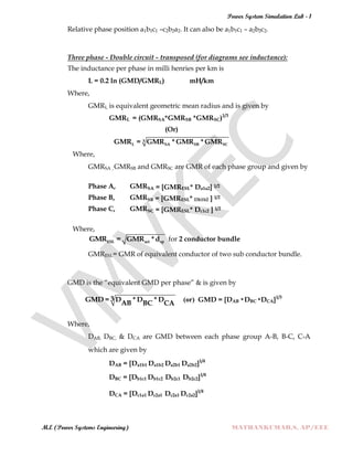 Power System Simulation Lab - 1
M.E (Power Systems Engineering) MATHANKUMAR.S, AP/EEE
Relative phase position a1b1c1 –c2b2a2. It can also be a1b1c1 – a2b2c2.
Three phase - Double circuit - transposed (for diagrams see inductance):
The inductance per phase in milli henries per km is
L = 0.2 ln (GMD/GMRL) mH/km
Where,
GMRL is equivalent geometric mean radius and is given by
GMRL = (GMRSA*GMRSB *GMRSC)1/3
(Or)
3
L SA SB SCGMR = GMR *GMR *GMR
Where,
GMRSA ,GMRSB and GMRSC are GMR of each phase group and given by
Phase A, GMRSA = [GMRESL* Da1a2] 1/2
Phase B, GMRSB = [GMRESL* Db1b2 ] 1/2
Phase C, GMRSC = [GMRESL* Dc1c2 ] 1/2
Where,
ESL act spGMR = GMR *d for 2 conductor bundle
GMRESL= GMR of equivalent conductor of two sub conductor bundle.
GMD is the “equivalent GMD per phase” & is given by
3GMD = D *D *DAB BC CA (or) GMD = [DAB *DBC *DCA]1/3
Where,
DAB, DBC, & DCA are GMD between each phase group A-B, B-C, C-A
which are given by
DAB = [Da1b1 Da1b2 Da2b1 Da2b2]1/4
DBC = [Db1c1 Db1c2 Db2c1 Db2c2]1/4
DCA = [Dc1a1 Dc2a1 Dc2a1 Dc2a2]1/4
 