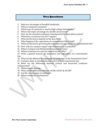 Power System Simulation Lab - 1
M.E (Power Systems Engineering) MATHANKUMAR.S, AP/EEE
Viva Questions
1. State two advantages of bundled conductors.
2. What is composite conductor?
3. Which type of conductor is used in high voltage transmission?
4. What is the major advantage of a double circuit tower?
5. How are the stranded conductors manufactured for three phase system?
6. What does a conductor size 45/7 signify?
7. What are the factors depend on the skin effect.
8. What happens if the capacitance of a transmission line is high?
9. What are the factors governing the inductance & capacitance of a transmission line?
10. How will you compare copper with aluminium as a conductor?
11. What is Lumped and Distributed Transmission Lines?
12. Which conductors are used for neutral circuit? Why?
13. Write a general formula for inductance and capacitance of a transmission
line.
14. What are the different arrangements of conductors of the transmission lines?
15. Compare delay in transmission line and overhead transmission line.
16. What are the differences between vertical and horizontal conductor
configuration?
17. Define bundle spacing.
18. What are the differences between ACSR, AAAC & ACAR?
19. List the various types of conductor.
20. What is meant by counterpoise?
 
