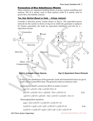 Power System Simulation Lab - 1
M.E (Power Systems Engineering) MATHANKUMAR.S, AP/EEE
Formation of Bus Admittance Matrix
These matrices are important building blocks of power system modelling and
analysis. The Z is mainly used in fault analysis while Y is mainly used in
power flow and stability analysis.
Two-Rule Method (Based on Node - Voltage Analysis)
Consider a three-bus power system shown in Fig.3.1 .The equivalent power
network for the system is shown in Fig.3.2 in which the generator is replaced
by Norton equivalent, the loads by equivalent admittance and line by π -
equivalent circuits.
Generation
G Load
2
I1 yg1
yd2
1
Short line
Short line Long line
1 2
y12
y13 y23 y23‟
Shunt
Compensation 3
Load
„
Y23
3
y30 yd3
Fig.3.1 A Sample Power System Fig.3.2 Equivalent Power Network
In Fig.3.2, the admittances of the generator, loads and transmission lines are given
in per unit to system MVA base. The ground is taken as reference node.
Applying Kirchhoff‟s current law (KCL) to nodes 1,2 and 3.
yg1 V1 + y12 (V1 –V2) + y13 (V1-V3) = I1
yd2 V2 + y12 (V2 –V1 ) + y23 (V2 – V3) + y‟23 V2 = 0 (3.3)
yd3 V3 + y30 V3 + y23 (V3 – V2) + y‟23 V3 + y13 (V3 – V1) = 0
Rearranging these equations
(yg1 + y12 +y13) V1 + (-y12) V2 + (-y13) V3 = I1
(-y12) V1 + (yd2 + y12 + y23 + y‟23) V2 + (-y23) V3 =0 (3.4)
(-y13) V1 + (-y23) V2 + (yd3 + y30 + y23 + y‟23 + y13) V3 =0
 