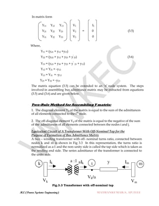 M.E (Power Systems Engineering) MATHANKUMAR.S, AP/EEE
In matrix form
Y11 Y12 Y13 V1 I1
Y21 Y22 Y23 V2 = 0 (3.5)
Y31 Y32 Y33 V3 0
Where,
Y11 = (yd1 + y12 +y13)
Y22 = (yd2 + y12 + y23 + y‟
23) (3.6)
Y33 = (yd3 + y30 + y23 + y‟
23 + y13)
Y12 = Y21 = -y12
Y13 = Y31 = -y13
Y23 = Y32 = -y23
The matrix equation (3.5) can be extended to an „n‟ node system. The steps
involved in assembling bus admittance matrix may be extracted from equations
(3.5) and (3.6) and are given below.
Two-Rule Method for Assembling Y matrix:
1. The diagonal element Yii of the matrix is equal to the sum of the admittances
of all elements connected to the ith
node.
2. The off-diagonal element Yij of the matrix is equal to the negative of the sum
of the admittances of all elements connected between the nodes i and j.
Equivalent Circuit of A Transformer With Off-Nominal Tap for the
Purpose of Formation of Bus Admittance Matrix
A two – winding transformer with off- nominal turns ratio, connected between
nodes k and m is shown in Fig 3.3 In this representation, the turns ratio is
normalized as a:1 and the non–unity side is called the tap side which is taken as
the sending end side. The series admittance of the transformer is connected to
the unity side.
Fig.3.3 Transformer with off-nominal tap
 