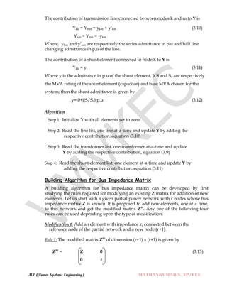 M.E (Power Systems Engineering) MATHANKUMAR.S, AP/EEE
The contribution of transmission line connected between nodes k and m to Y is
Ykk = Ymm = ykm + y‟km (3.10)
Ykm = Ymk = -ykm
Where, ykm and y‟km are respectively the series admittance in p.u and half line
changing admittance in p.u of the line.
The contribution of a shunt element connected to node k to Y is
Ykk = y (3.11)
Where y is the admittance in p.u of the shunt element. If S and So are respectively
the MVA rating of the shunt element (capacitor) and base MVA chosen for the
system; then the shunt admittance is given by
y= 0+j(S/So) p.u (3.12)
Algorithm
Step 1: Initialize Y with all elements set to zero
Step 2: Read the line list, one line at-a-time and update Y by adding the
respective contribution, equation (3.10)
Step 3: Read the transformer list, one transformer at-a-time and update
Y by adding the respective contribution, equation (3.9)
Step 4: Read the shunt element list, one element at-a-time and update Y by
adding the respective contribution, equation (3.11)
Building Algorithm for Bus Impedance Matrix
A building algorithm for bus impedance matrix can be developed by first
studying the rules required for modifying an existing Z matrix for addition of new
elements. Let us start with a given partial power network with r nodes whose bus
impedance matrix Z is known. It is proposed to add new elements, one at a time,
to this network and get the modified matrix Zm
. Any one of the following four
rules can be used depending upon the type of modification.
Modification 1: Add an element with impedance z, connected between the
reference node of the partial network and a new node (r+1).
Rule 1: The modified matrix Zm
of dimension (r+1) x (r+1) is given by
Zm
= Z 0 (3.13)
0 z
 
