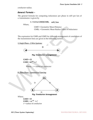 Power System Simulation Lab - 1
M.E (Power Systems Engineering) MATHANKUMAR.S, AP/EEE
conductor radius.
General Formula:-
The general formula for computing inductance per phase in mH per km of
a transmission is given by
L = 0.2 ln GMD/GMRL mH / km
Where,
GMD = Geometric Mean Distance
GMRL = Geometric Mean Radius Value of Inductance
The expression for GMR and GMD for different arrangement of conductors of
the transmission lines are given in the following section.
I. Single Phase - 2 Wire Systems:
Fig. Conductor arrangement
GMD = D
GMR = re-1/4
= r’
Where, r = radius of conductor
II. Three Phase - Symmetrical Spacing:
D D
D
Fig. Conductor Arrangement
Where,
GMD = D
GMR = re-1/4
= r’
r = radius of conductor
 