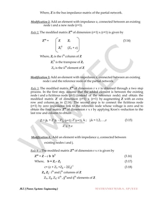 M.E (Power Systems Engineering) MATHANKUMAR.S, AP/EEE
Where, Z is the bus impedance matrix of the partial network.
Modification 2: Add an element with impedance z, connected between an existing
node i and a new node (r+1).
Rule 2: The modified matrix Zm
of dimension (r+1) x (r+1) is given by
Zm
= Z Zi (3.14)
Zi
T
(Zii + z)
Where, Zi is the ith
column of Z
Zi
T
is the transpose of Zi
Zii is the iith
element of Z
Modification 3: Add an element with impedance z, connected between an existing
node i and the reference node of the partial network.
Rule 3: The modified matrix Zm
of dimension r x r is obtained through a two step
process. In the first step, assume that the added element is between the existing
node i and a fictitious node (r+1) (instead of the reference node) and obtain the
modified matrix Z‟ of dimension (r+1) x (r+1) by augmenting Z with an extra
row and column as in (2.14). The second step is to connect the fictitious node
(r+1) by zero impedance link to the reference node whose voltage is zero and to
obtain the final matrix Zm
of dimension r x r by applying Kron‟s -reduction to the
last row and column to obtain
Z m jk = Z‟jk - Z‟j, (r+1) Z‟(r+1), k ; j,k = 1,2,….,r (3.15)
Z‟ii + z
Modification 4 : Add an element with impedance z, connected between
existing nodes i and j.
Rule 4 : The modified matrix Zm
of dimension r x r is given by
Zm
= Z – c b bT
(3.16)
Where, b = Zi - Zj (3.17)
c= (z + Zii +Zjj – 2Zij)-1
(3.18)
Zi, Zj : ith
and jth
columns of Z
Zii, Zjj, Zij: iith
, jjth
and ijth
elements of Z
 