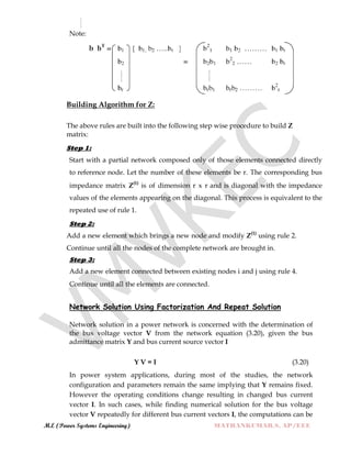 M.E (Power Systems Engineering) MATHANKUMAR.S, AP/EEE
Note:
(3.19)
Building Algorithm for Z:
The above rules are built into the following step wise procedure to build Z
matrix:
Step 1:
Start with a partial network composed only of those elements connected directly
to reference node. Let the number of these elements be r. The corresponding bus
impedance matrix Z(1)
is of dimension r x r and is diagonal with the impedance
values of the elements appearing on the diagonal. This process is equivalent to the
repeated use of rule 1.
Step 2:
Add a new element which brings a new node and modify Z(1)
using rule 2.
Continue until all the nodes of the complete network are brought in.
Step 3:
Add a new element connected between existing nodes i and j using rule 4.
Continue until all the elements are connected.
Network Solution Using Factorization And Repeat Solution
Network solution in a power network is concerned with the determination of
the bus voltage vector V from the network equation (3.20), given the bus
admittance matrix Y and bus current source vector I
Y V = I (3.20)
In power system applications, during most of the studies, the network
configuration and parameters remain the same implying that Y remains fixed.
However the operating conditions change resulting in changed bus current
vector I. In such cases, while finding numerical solution for the bus voltage
vector V repeatedly for different bus current vectors I, the computations can be
 
