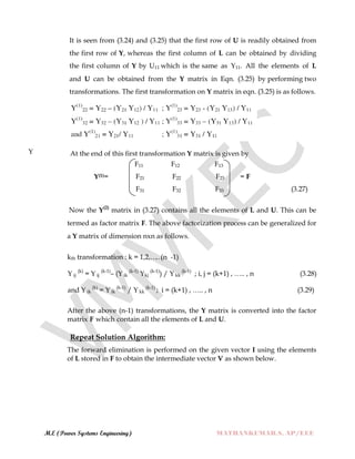 M.E (Power Systems Engineering) MATHANKUMAR.S, AP/EEE
It is seen from (3.24) and (3.25) that the first row of U is readily obtained from
the first row of Y, whereas the first column of L can be obtained by dividing
the first column of Y by U11 which is the same as Y11. All the elements of L
and U can be obtained from the Y matrix in Eqn. (3.25) by performing two
transformations. The first transformation on Y matrix in eqn. (3.25) is as follows.
Y At the end of this first transformation Y matrix is given by
F11 F12 F13
Y(1)= F21 F22 F23 = F
F31 F32 F33 (3.27)
Now the Y(2)
matrix in (3.27) contains all the elements of L and U. This can be
termed as factor matrix F. The above factorization process can be generalized for
a Y matrix of dimension nxn as follows.
kth transformation : k = 1,2,……(n -1)
Y ij
(k)
= Y ij
(k-1)
– (Y ik
(k-1)
Ykj
(k-1)
) / Y kk
(k-1)
; i, j = (k+1) , ….. , n (3.28)
and Y ik
(k)
= Y ik
(k-1)
/ Y kk
(k-1)
; i = (k+1) , ….. , n (3.29)
After the above (n-1) transformations, the Y matrix is converted into the factor
matrix F which contain all the elements of L and U.
Repeat Solution Algorithm:
The forward elimination is performed on the given vector I using the elements
of L stored in F to obtain the intermediate vector V as shown below.
 