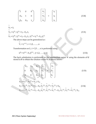 M.E (Power Systems Engineering) MATHANKUMAR.S, AP/EEE
~
V1 = I1
~
~
1 0 0 V1 I1
~
F21 1 0 V2 = I2 (3.30)
~
F31 F32 1 V3 I3
V2 = I2
(1)
; I2
(1)
= I2 – F21 I1 (3.31)
~
V3 = I3
(2)
; I3
(1)
= I3 – F31 I1 ; I3
(2)
= I3
(1)
– F32 I2
(1)
The above steps can be generalized as :
~
Vi = Ii
(i-1)
; i = 1,2,………..n
Transformation on Ii ; i = 2,3 …..n is performed using
Ii
(j)
= Ii
(j-1)
- Fij Ij
(j-1)
; j= 1,2, ….. (i -1) (3.32)
~
The back substitution is performed on the intermediate vector V using the elements of U
stored in F to obtain the solution vector V as shown below:
~
F11 F12 F13 V1 V1
~
0 F22 F23 V2 = V2 (3.33)
~
0 0 F33 V3 V3
~ ~ ~
V3 = V3
(1)
; V3
(1)
= V3 / F33
~ ~ ~ ~ ~ ~
V2 = V2
(2)
; V2
(1)
= V2 – F23 V3
(1)
; V2
(2)
= V2
(1)
/ F22 (3.34)
~ ~ ~ ~ ~ ~ ~ ~ ~
V1 = V1
(3)
; V1
(1)
= V1 – F12 V2
(2)
; V1
(2)
= V1
(1)
– F13 V3
(1)
; V1
(3)
= V1
(2)
/ F11
 