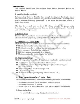 M.E (Power Systems Engineering) MATHANKUMAR.S, AP/EEE
Instruction:
The program should have three sections: Input Section, Compute Section and
Output Section.
I. Input Section: Pre-requisite:
Before creating the input data file, draw a single-line diagram showing the buses,
lines, transformers, shunt elements, bus generations and demands. (Refer Question)
Bus Id numbers are serially given from 1 to NB where NB is the total number of
buses in the system.
The data to be read from an input file should contain the general data,
transmission line data, transformer data and shunt element (capacitor / reactor)
data in the following sequence:
i. General Data:
Number of buses, number of transmission lines, number of transformers, number
of shunt elements (capacitor / reactor) and the base MVA of the network.
ii. T r a n s m i s s i o n Line Data:
The following data to be read for all lines, (one line for each transmission line):
 Identification number (serial number) of line
 Identification number of sending end and receiving end buses of line
 Series impedance (R,X)of the line in per unit.
 Half-line-charging susceptance, Bc, in per unit.
 Maximum loadability limit (rating) of line in MVA
iii. Transformer Data:
The following data to be read for all transformers (one line for each transformer):
 Identification number (serial number) of transformer
 Identification number of sending end (tap side) bus and receiving end
bus of transformer.
 Impedance (R,X) of transformer in per unit.
 Off-nominal tap ratio
 Maximum loadability limit (rating) of transformer in MVA
iv. Shunt element (capacitor / reactor) Data:
The following data to be read for all shunt elements (one line for each element):
 Identification number (serial number) of the shunt element
 Identification number of the bus
 Rated capacity in MVA (positive for capacitor and negative for inductor).
II. Compute Section:
To form the Y matrix using the algorithm in section 3.4
 