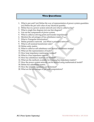 M.E (Power Systems Engineering) MATHANKUMAR.S, AP/EEE
Viva Questions
1. What is per-unit? (or) Define the way of representation of power system quantities.
(or) Define the per unit value of any electrical quantity.
2. Define bus in a power system network (or) what is called as bus?
3. What is single line diagram (or) one line diagram?
4. List out the components of power system.
5. What is called as driving point and transfer impedances?
6. Mention the advantages of bus admittance matrix Y Bus.
7. What is Triangular factorization?
8. Define primitive network. (or) What is primitive network?
9. What is off nominal transformer ratio?
10. Define unity matrix.
11. What is called as self admittance and mutual admittance matrix?
12. What are the representation of loads?
13. How loop impedance matrices are formed?
14. What is a bus impedance matrix?
15. How bus admittance matrices are formed?
16. What are the methods available for forming bus impedance matrix?
17. How the power system network can be studied using mathematical model?
18. Define bus admittance matrix.
19. How the network equations can be formed?
20. What are the advantages of per unit computations?
 