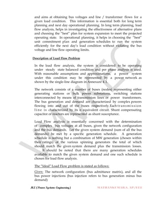 M.E (Power Systems Engineering) MATHANKUMAR.S, AP/EEE
and aims at obtaining bus voltages and line / transformer flows for a
given load condition. This information is essential both for long term
planning and next day operational planning. In long term planning, load
flow analysis, helps in investigating the effectiveness of alternative plans
and choosing the “best” plan for system expansion to meet the projected
operating state. In operational planning, it helps in choosing the “best”
unit commitment plan and generation schedules to run the system
efficiently for the next day‟s load condition without violating the bus
voltage and line flow operating limits.
Description of Load Flow Problem
In the load flow analysis, the system is considered to be operating
under steady state balanced condition and per phase analysis is used.
With reasonable assumptions and approximations, a power system
under this condition may be represented by a power network as
shown by the single-line diagram in Annexure 4.1.
The network consists of a number of buses (nodes) representing either
generating stations or bulk power substations, switching stations
interconnected by means of transmission lines or power transformers.
The bus generation and demand are characterized by complex powers
flowing into and out of the buses respectively.Each t r ansmi ssio n
l i n e is characterized by its π equivalent circuit. Shunt compensating
capacitor or reactors are represented as shunt susceptance.
Load Flow analysis is essentially concerned with the determination
of complex bus voltages at all buses, given the network configuration
and the bus demands. Let the given system demand (sum of all the bus
demands) be met by a specific generation schedule. A generation
schedule is nothing but a combination of MW generation (chosen within
their ratings) of the various spinning generators the total of which
should match the given system demand plus the transmission losses.
It should be noted that there are many generation schedules
available to match the given system demand and one such schedule is
chosen for load flow analysis.
The “Ideal” Load Flow problem is stated as follows:
Given: The network configuration (bus admittance matrix), and all the
bus power injections (bus injection refers to bus generation minus bus
demand)
 