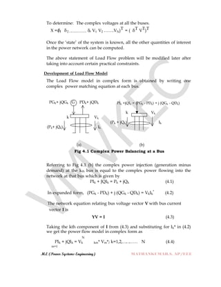 M.E (Power Systems Engineering) MATHANKUMAR.S, AP/EEE
To determine: The complex voltages at all the buses.
X =(δ1 δ2 ………… δn V1 V2 …….VN)T = ( δT VT)T
Once the „state‟ of the system is known, all the other quantities of interest
in the power network can be computed.
The above statement of Load Flow problem will be modified later after
taking into account certain practical constraints.
Development of Load Flow Model
The Load Flow model in complex form is obtained by writing one
complex power matching equation at each bus.
PGk+ jQGk G PDk+ jQDk PIk +jQIk = (PGk - PDk) + j (QGk - QDk)
k Vk
(Pk+ jQk) Ik
k Vk
(Pk + jQk) Ik
(a) (b)
Fig 4.1 Complex Power Balancing at a Bus
Referring to Fig 4.1 (b) the complex power injection (generation minus
demand) at the kth bus is equal to the complex power flowing into the
network at that bus which is given by
PIk + JQIk = Pk + jQk (4.1)
In expanded form, (PGk - PDk) + j (QGk - QDk) = VkIk
*
(4.2)
The network equation relating bus voltage vector V with bus current
vector I is
YV = I (4.3)
Taking the kth component of I from (4.3) and substituting for Ik* in (4.2)
we get the power flow model in complex form as
N
PIk + jQIk = Vk km* Vm*; k=1,2,………… N (4.4)
m=1
 