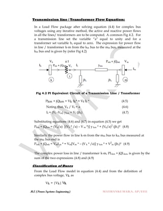 M.E (Power Systems Engineering) MATHANKUMAR.S, AP/EEE
Transmission line / Transformer Flow Equation:
In a Load Flow package after solving equation (4.4) for complex bus
voltages using any iterative method, the active and reactive power flows
in all the lines/ transformers are to be computed. A common Fig 4.2. For
a transmission line set the variable “a” equal to unity and for a
transformer set variable bc equal to zero. The expression for power flow
in line / transformer k-m from the kth bus to the mth bus, measured at the
kth bus end is given by (refer Fig 4.2)
Fig 4.2 PI Equivalent Circuit of a Transmission Line / Transformer
Pkm + jQkm = Vk Ik* = Vt It * (4.5)
Noting that, Vk / Vt = a (4.6)
It = (Vt -Vm) ykm + Vt (jbc) (4.7)
Substituting equations (4.6) and (4.7) in equation (4.5) we get
Pkm + jQkm = (Vk/a) [(Vk * /a) – V m *)] y km * + (Vk/a)2
(jbc)* (4.8)
Similarly the power flow in line k-m from the mth bus to kth bus measured at
the mth bus end is
Pmk + jQmk = VmI m * = Vm[Vm * – (V k * /a)] y km * + V2
m (jbc)* (4.9)
The complex power loss in line / transformer k-m, PLkm + jQLkm, is given by the
sum of the two expressions (4.8) and (4.9)
Classification of Buses
From the Load Flow model in equation (4.4) and from the definition of
complex bus voltage, Vk as
Vk = |Vk|└δk
 