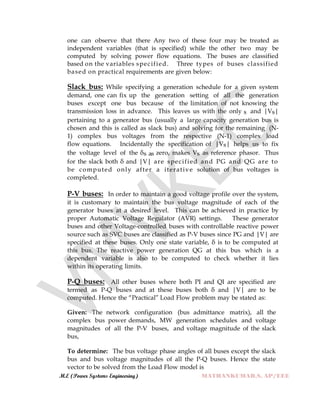 M.E (Power Systems Engineering) MATHANKUMAR.S, AP/EEE
one can observe that there Any two of these four may be treated as
independent variables (that is specified) while the other two may be
computed by solving power flow equations. The buses are classified
based on the variables specified. Three types of buses classified
based on practical requirements are given below:
Slack bus: While specifying a generation schedule for a given system
demand, one can fix up the generation setting of all the generation
buses except one bus because of the limitation of not knowing the
transmission loss in advance. This leaves us with the only s and |Vs|
pertaining to a generator bus (usually a large capacity generation bus is
chosen and this is called as slack bus) and solving for the remaining (N-
1) complex bus voltages from the respective (N-1) complex load
flow equations. Incidentally the specification of |Vs| helps us to fix
the voltage level of the δs as zero, makes Vs as reference phasor. Thus
for the slack both δ and |V| are specified and PG and QG are to
be computed only after a iterative solution of bus voltages is
completed.
P-V buses: In order to maintain a good voltage profile over the system,
it is customary to maintain the bus voltage magnitude of each of the
generator buses at a desired level. This can be achieved in practice by
proper Automatic Voltage Regulator (AVR) settings. These generator
buses and other Voltage-controlled buses with controllable reactive power
source such as SVC buses are classified as P-V buses since PG and |V| are
specified at these buses. Only one state variable, δ is to be computed at
this bus. The reactive power generation QG at this bus which is a
dependent variable is also to be computed to check whether it lies
within its operating limits.
P-Q buses: All other buses where both PI and QI are specified are
termed as P-Q buses and at these buses both δ and |V| are to be
computed. Hence the “Practical” Load Flow problem may be stated as:
Given: The network configuration (bus admittance matrix), all the
complex bus power demands, MW generation schedules and voltage
magnitudes of all the P-V buses, and voltage magnitude of the slack
bus,
To determine: The bus voltage phase angles of all buses except the slack
bus and bus voltage magnitudes of all the P-Q buses. Hence the state
vector to be solved from the Load Flow model is
 