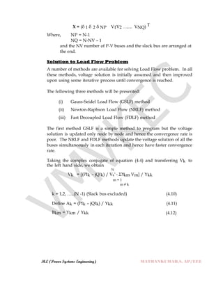 M.E (Power Systems Engineering) MATHANKUMAR.S, AP/EEE
X = (δ 1 δ 2 δ NP V1V2 …….. VNQ) T
Where, NP = N-1
NQ = N-NV – 1
and the NV number of P-V buses and the slack bus are arranged at
the end.
Solution to Load Flow Problem
A number of methods are available for solving Load Flow problem. In all
these methods, voltage solution is initially assumed and then improved
upon using some iterative process until convergence is reached.
The following three methods will be presented:
(i) Gauss-Seidel Load Flow (GSLF) method
(ii) Newton-Raphson Load Flow (NRLF) method
(iii) Fast Decoupled Load Flow (FDLF) method
The first method GSLF is a simple method to program but the voltage
solution is updated only node by node and hence the convergence rate is
poor. The NRLF and FDLF methods update the voltage solution of all the
buses simultaneously in each iteration and hence have faster convergence
rate.
Taking the complex conjugate of equation (4.4) and transferring Vk to
the left hand side, we obtain
N
Vk = [(PIk – jQIk) / Vk* - ΣYkm Vm] / Ykk
m = 1
m ≠ k
k = 1,2, …..(N -1) (Slack bus excluded) (4.10)
Define Ak = (PIk – jQIk) / Ykk (4.11)
Bkm = Ykm / Ykk (4.12)
 