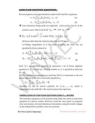 M.E (Power Systems Engineering) MATHANKUMAR.S, AP/EEE
LOAD FLOW SOLUTION (EQUATION) :
The assumptions and approximations made in the load flow equations.
   
N
P V y V Cos in ni i in inn 1
     

(1)
   
N
Q V y V Sin in ni i in inn 1
      

(2)
 Line resistances being small are neglected. Active power loss PL of the
system is zero. Thus in (1) & (2) 90 and 90in ii      
  ni   is small 6


 
 
  so that    Sin n ni i      
All buses other than the slack bus (bus (1)) are PV buses.
i.e.Voltage magnitudes at al the buses including the slack bus are
specified & (2) are reduced as
  
N
P V y V n , i 1, 2......Nni i in in 1
    

(3)
    
N 2
Q V y V Cos n V y , i 1, 2......Nni i in i i ii
n 1
n i
     


(4)
Since iV ‟S are specified equation (3) represents a set of linear algebraic
equations in i „s which are (N-1) in number as 1 is specified at slack bus
 01  .
The Nth equation corresponding to slack bus (N=1) is redundant as the real
power injected at this bus is now fully specified as,
 
N N
P P P ; P 01 Di LGii 2 i 2
   
 
Equation (3) can be solved explicitly for n .............., 32 which is
substituted in (4) yields Qi „s the reactive power bus injections.
FORMULATION OF LOAD FLOW EQUATIONS USING Y Bus MATRIX
The load flow equations can be formed using either the mesh or node basis
equation of a power system. However, from the view point of computer
time and memory, the nod admittance formulation using the nodal voltages
as the independent variables is the mo economic.
 