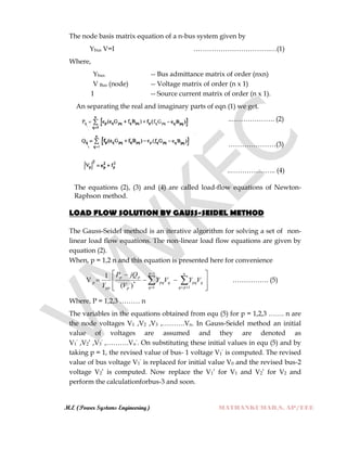 M.E (Power Systems Engineering) MATHANKUMAR.S, AP/EEE
The node basis matrix equation of a n-bus system given by
Ybus V=I …………………………….…(1)
Where,
Ybus -- Bus admittance matrix of order (nxn)
V Bus (node) -- Voltage matrix of order (n x 1)
I -- Source current matrix of order (n x 1).
An separating the real and imaginary parts of eqn (1) we get.
..………………. (2)
…………………(3)
..……………….. (4)
The equations (2), (3) and (4) are called load-flow equations of Newton-
Raphson method.
LOAD FLOW SOLUTION BY GAUSS-SEIDEL METHOD
The Gauss-Seidel method is an iterative algorithm for solving a set of non-
linear load flow equations. The non-linear load flow equations are given by
equation (2).
When, p = 1,2 n and this equation is presented here for convenience
V










  

 
1
1 1
*
)(
1 p
q
n
pq
qpqqpq
p
pp
pp
p VYVY
V
jQP
Y
……………. (5)
Where, P = 1,2,3 ……… n
The variables in the equations obtained from equ (5) for p = 1,2,3 ……. n are
the node voltages V1 ,V2 ,V3 ,……….Vn. In Gauss-Seidel method an initial
value of voltages are assumed and they are denoted as
V1‟ ,V2‟ ,V3‟ ,……….Vn‟. On substituting these initial values in equ (5) and by
taking p = 1, the revised value of bus- 1 voltage V1‟ is computed. The revised
value of bus voltage V1‟ is replaced for initial value V0 and the revised bus-2
voltage V2‟ is computed. Now replace the V1‟ for V1 and V2‟ for V2 and
perform the calculationforbus-3 and soon.
 