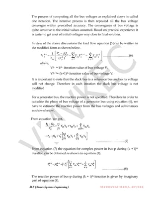 M.E (Power Systems Engineering) MATHANKUMAR.S, AP/EEE
The process of computing all the bus voltages as explained above is called
one iteration. The iterative process is then repeated till the bus voltage
converges within prescribed accuracy. The convergence of bus voltage is
quite sensitive to the initial values assumed. Based on practical experience it
is easier to get a set of initial voltages very close to final solution.
In view of the above discussions the load flow equation [5] can be written in
the modified form as shown below.
V










  

 

1
1 1
1
*
1
)(
1 p
q
n
pq
K
qpq
K
qpqK
p
pp
pp
K
p VYVY
V
jQP
Y
…………………….(6)
where,
Vik = kth iteration value of bus voltage Vi
Vik+1= (k+1)th iteration value of bus voltage Vi
It is important to note that the slack bus is a reference bus and so its voltage
will not change. Therefore in each iteration the slack bus voltage is not
modified
For a generator bus, the reactive power is not specified. Therefore in order to
calculate the phase of bus voltage of a generator bus using equation (6), we
have to estimate the reactive power from the bus voltages and admittances
as shown below.
From equation we get,
……………………….(7)
From equation (7) the equation for complex power in bus-p during (k + i)th
iteration can be obtained as shown in equation (8).
…………………(8)
The reactive power of bus-p during (k + i)th iteration is given by imaginary
part of equation (8).
 