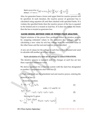 M.E (Power Systems Engineering) MATHANKUMAR.S, AP/EEE
………….. (9)
Also, for generator buses a lower and upper limit for reactive powers will
be specified. In each iteration, the reactive power of generator bus is
calculated using equation (9) and then checked with specified limits. If it
violates the specified limits then the reactive power of the bus is equated
to the limited and it is treated as load bus. If it does not violate the limits
then the bus is treated as generator bus.
GAUSS SEIDEL METHOD USED IN POWER FOLW ANALYSIS:
Digital solutions of the power flow problems follow an iterative process
by assigning estimated values to the unknown bus voltages and by
calculating a new value for ach bus voltage from the estimated value at
the other buses and the real and reactive power specified.
A new set of values for the voltage at each bus is thus obtained and used
to calculate still another set of bus voltages.
Each calculation of a new set of voltages is called ITERATION.
The iterative process is repeated until the changes at each bus are less
than a specified minimum value.
We derive equations for a four bus system with the slack bus designated
as number 1 computations start with bus (2)
If P2sch and Q2sch are the scheduled real and reactive power, entering the
network at bus (2)
From the equation,
N*
P jQ V y Vni i i inn 1
 

(1)
with, i = 2 and N = 4
P sch jQ sch2 2
y V y V y V y V21 1 22 2 23 3 24 4*
V2

    (2)
Solving for V2 gives
 
P sch jQ sch1 2 2
V y V y V y V2 21 1 23 3 24 4*
y V22 2

   
 
 
 
(3)
 