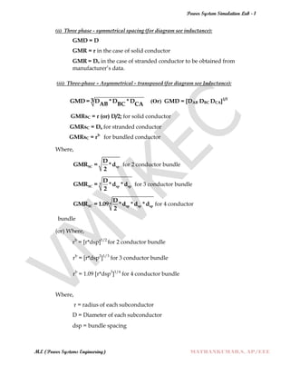 Power System Simulation Lab - 1
M.E (Power Systems Engineering) MATHANKUMAR.S, AP/EEE
(ii) Three phase - symmetrical spacing (for diagram see inductance):
GMD = D
GMR = r in the case of solid conductor
GMR = Ds in the case of stranded conductor to be obtained from
manufacturer‟s data.
(iii) Three-phase – Asymmetrical - transposed (for diagram see Inductance):
3GMD = D *D *DAB BC CA
(Or) GMD = [DAB DBC DCA]1/3
GMRsC = r (or) D/2; for solid conductor
GMRsC = Ds for stranded conductor
GMRsC = rb
for bundled conductor
Where,
SC sp
D
GMR = *d
2
for 2 conductor bundle
3
SC sp sp
D
GMR = *d *d
2
for 3 conductor bundle
4
SC sp sp sp
D
GMR = 1.09 *d *d *d
2
for 4 conductor
bundle
(or) Where,
rb
= [r*dsp]1/2
for 2 conductor bundle
rb
= [r*dsp2
]1/3
for 3 conductor bundle
rb
= 1.09 [r*dsp3
]1/4
for 4 conductor bundle
Where,
r = radius of each subconductor
D = Diameter of each subconductor
dsp = bundle spacing
 