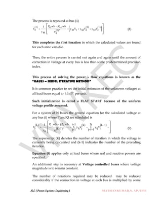 M.E (Power Systems Engineering) MATHANKUMAR.S, AP/EEE
The process is repeated at bus (4)
 
 
   
 P sch jQ sch11 1 14, 4,
V y V y V y V4 41 1 42 2 43 30 *
y V44 4

   
 
 
  
(8)
This completes the first iteration in which the calculated values are found
for each state variable.
Then, the entire process is carried out again and again until the amount of
correction in voltage at every bus is less than some predetermined precision
index.
This process of solving the power – flow equations is known as the
“GAUSS – SEIDEL ITERATIVE METHOD”
It is common practice to set the initial estimates of the unknown voltages at
all load buses equal to 0
00.1  per unit.
Such initialization is called a FLAT START because of the uniform
voltage profile assumed.
For a system of N buses the general equation for the calculated voltage at
any bus (i) where P and Q are scheduled is
 
 
   P sch jQ sch i 1 N1k k k 1i,, i,
V y V y Vi ij j ij jk 1 * j 1 j i 1y Vii i
  
    
   
 
 
  
(9)
The superscript (K) denotes the number of iteration in which the voltage is
currently being calculated and (k-1) indicates the number of the preceding
iteration.
Equation (9) applies only at load buses where real and reactive powers are
specified.
An additional step is necessary at Voltage controlled buses where voltage
magnitude is to remain constant.
The number of iterations required may be reduced may be reduced
considerably if the connection in voltage at each bus is multiplied by some
 