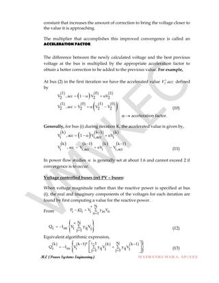 M.E (Power Systems Engineering) MATHANKUMAR.S, AP/EEE
constant that increases the amount of correction to bring the voltage closer to
the value it is approaching.
The multiplier that accomplishes this improved convergence is called an
ACCELERATION FACTOR.
The difference between the newly calculated voltage and the best previous
voltage at the bus is multiplied by the appropriate acceleration factor to
obtain a better correction to be added to the previous value. For example,
At bus (2) in the first iteration we have the accelerated value accV .1
2 defined
by
 
     1 0 1
V , acc 1 V V2 2 2    
       
 1 0 1 0
V , acc V V V2 2 2 2    (10)
 acceleration factor.
Generally, for bus (i) during iteration K, the accelerated value is given by,
 
     k k 1 k
V , acc 1 V Vi i,acc i

    
       k k 1 k k 1
V , acc V V V
i i,acc i i,acc
 
    (11)
In power flow studies  is generally set at about 1.6 and cannot exceed 2 if
convergence is to occur.
Voltage controlled buses (or) PV – buses:
When voltage magnitude rather than the reactive power is specified at bus
(i), the real and imaginary components of the voltages for each iteration are
found by first computing a value for the reactive power.
From
N*
P jQ V y Vni i i inn 1
 

 N*
Q I V y Vmi i ij jj 1
 
 (12)
Equivalent algorithmic expression,
       
 i 1 Nk k 1 * k k 1
Q I V y V y Vmi i ij j ij jj 1 j 1
 
   
 
 
  
(13)
 