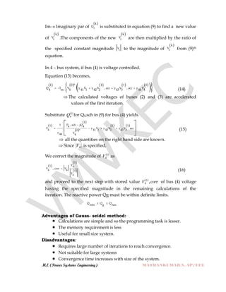 M.E (Power Systems Engineering) MATHANKUMAR.S, AP/EEE
Im Imaginary par of
 k
Q
i is substituted in equation (9) to find a new value
of
 k
V
i .The components of the new
 k
V
i are then multiplied by the ratio of
the specified constant magnitude V
i to the magnitude of
 k
V
i from (9)th
equation.
In 4 – bus system, if bus (4) is voltage controlled.
Equation (13) becomes,
         
  1 0 * 1 1 0
Q I V y V y V , acc y V , acc y V
4 m 4 41 1 42 2 43 3 44 4
     (14)
 The calculated voltages of buses (2) and (3) are accelerated
values of the first iteration.
Substitute  1
4Q for Q4,sch in (9) for bus (4) yields.
 
 
 
   
1
P , sch jQ11 1 14 4
V y V y V y V acc
4 41 1 42 2 43 30 *
y V44 4

   
 
 
 
(15)
 all the quantities on the right hand side are known.
 Since 4V is specified,
We correct the magnitude of  1
4V as
 
 
 
1
V1 4
V , corr V
4 4 1
V
4

(16)
and proceed to the next step with stored value  
corrV ,1
4 of bus (4) voltage
having the specified magnitude in the remaining calculations of the
iteration. The reactive power Qg must be within definite limits.
Q Q Q
min g nax
 
Advantages of Gauss- seidel method:
 Calculations are simple and so the programming task is lesser.
 The memory requirement is less
 Useful for small size system.
Disadvantages:
 Requires large number of iterations to reach convergence.
 Not suitable for large systems
 Convergence time increases with size of the system.
 
