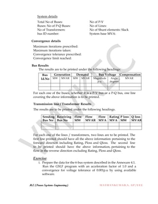 M.E (Power Systems Engineering) MATHANKUMAR.S, AP/EEE
System details
Total No of Buses: No of P-V
Buses: No of P-Q Buses: No of Lines:
No of Transformers: No of Shunt elements: Slack
bus ID number: System base MVA:
Convergence details
Maximum iterations prescribed:
Maximum iterations taken:
Convergence tolerance prescribed:
Convergence limit reached:
Bus Results
The results are to be printed under the following headings:
Bus
Id.No
Generation Demand Bus Voltage Compensation
MW MVAR MW MVAR Magnitude
p.u.
Angle
degrees
MVAR
For each one of the buses, whether it is a P-V bus or a P-Q bus, one line
covering the above information is to be printed.
Transmission line / Transformer Results
The results are to be printed under the following headings.
Sending
Bus No
Receiving
Bus No
Flow
MW
Flow
MVAR
Flow
MVA
Rating
MVA
P loss
MW
Q loss
MVAR
For each one of the lines / transformers, two lines are to be printed. The
first line printed should have all the above information pertaining to the
forward direction including Rating, Ploss and Qloss. The second line
to be printed should have the above information, pertaining to the
flow in the reverse direction excluding Rating, Ploss and Qloss.
Exercise:
i. Prepare the data for the 6-bus system described in the Annexure 4.1.
Run the GSLF program with an acceleration factor of 1.0 and a
convergence for voltage tolerance of 0.001p.u by using available
software.
 