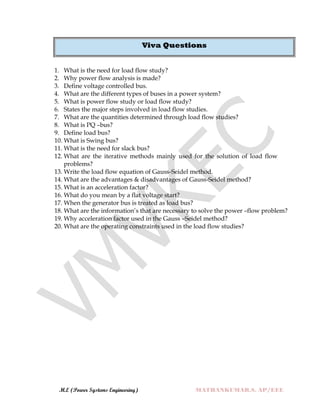 M.E (Power Systems Engineering) MATHANKUMAR.S, AP/EEE
Viva Questions
1. What is the need for load flow study?
2. Why power flow analysis is made?
3. Define voltage controlled bus.
4. What are the different types of buses in a power system?
5. What is power flow study or load flow study?
6. States the major steps involved in load flow studies.
7. What are the quantities determined through load flow studies?
8. What is PQ –bus?
9. Define load bus?
10. What is Swing bus?
11. What is the need for slack bus?
12. What are the iterative methods mainly used for the solution of load flow
problems?
13. Write the load flow equation of Gauss-Seidel method.
14. What are the advantages & disadvantages of Gauss-Seidel method?
15. What is an acceleration factor?
16. What do you mean by a flat voltage start?
17. When the generator bus is treated as load bus?
18. What are the information‟s that are necessary to solve the power –flow problem?
19. Why acceleration factor used in the Gauss –Seidel method?
20. What are the operating constraints used in the load flow studies?
 